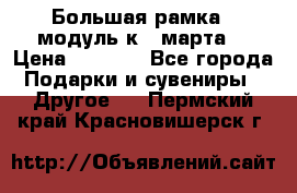 Большая рамка - модуль к 8 марта! › Цена ­ 1 700 - Все города Подарки и сувениры » Другое   . Пермский край,Красновишерск г.